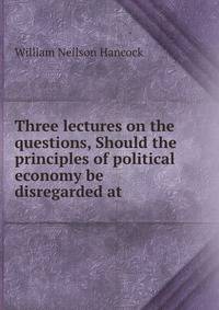 Three lectures on the questions, Should the principles of political economy be disregarded at .