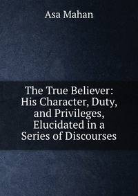The True Believer: His Character, Duty, and Privileges, Elucidated in a Series of Discourses