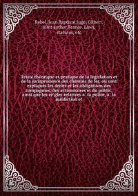 Traite? the?orique et pratique de la le?gislation et de la jurisprudence des chemins de fer, ou sont explique?s les droits et les obligations des compagnies, des actionnaires et du public, ainsi que les re?gles relatives a? la police, a? la juridiction et