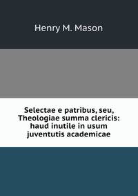 Selectae e patribus, seu, Theologiae summa clericis: haud inutile in usum juventutis academicae