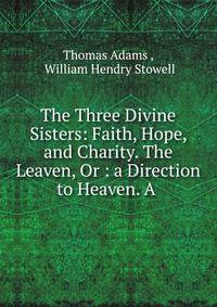 The Three Divine Sisters: Faith, Hope, and Charity. The Leaven, Or : a Direction to Heaven. A .