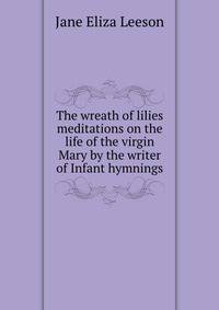 The wreath of lilies meditations on the life of the virgin Mary by the writer of Infant hymnings