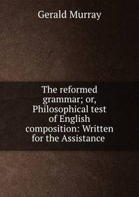 The reformed grammar; or, Philosophical test of English composition: Written for the Assistance .