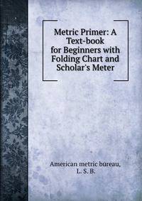 Metric Primer: A Text-book for Beginners with Folding Chart and Scholar's Meter