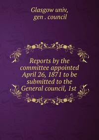 Reports by the committee appointed April 26, 1871 to be submitted to the General council, 1st .