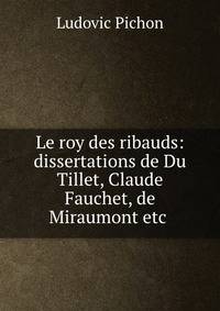 Le roy des ribauds: dissertations de Du Tillet, Claude Fauchet, de Miraumont etc .