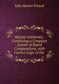 Mental Arithmetic: Combining a Complete System of Rapid Computations, with Correct Logic of the .