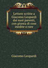 Lettere scritte a Giacomo Leopardi dai suoi parenti, con giunta di cose inedite o rare