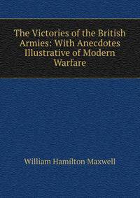 The Victories of the British Armies: With Anecdotes Illustrative of Modern Warfare