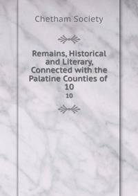Remains, Historical and Literary, Connected with the Palatine Counties of .. 10
