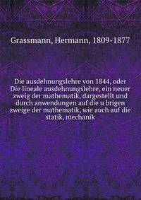 Die ausdehnungslehre von 1844, oder Die lineale ausdehnungslehre, ein neuer zweig der mathematik, dargestellt und durch anwendungen auf die u?brigen zweige der mathematik, wie auch auf die statik, mechanik