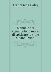 Manuale del vignajuolo: o modo di coltivare le viti e di fare il vino .