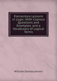 Elementary Lessons in Logic: With Copious Questions and Examples, and a Vocabulary of Logical Terms