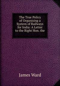 The True Policy of Organising a System of Railways for India: A Letter to the Right Hon. the .