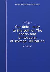 Our debt &amp; duty to the soil: or, The poetry and philosophy of sewage utilization