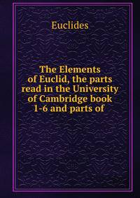 The Elements of Euclid, the parts read in the University of Cambridge book 1-6 and parts of .