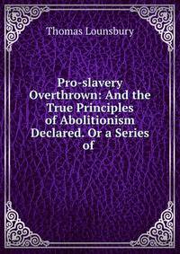 Pro-slavery Overthrown: And the True Principles of Abolitionism Declared. Or a Series of .