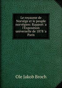 Le royaume de Norv?ge et le peuple norv?gien: Rapport 'a l'Exposition universelle de 1878 'a Paris