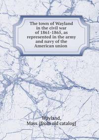 The town of Wayland in the civil war of 1861-1865, as represented in the army and navy of the American union
