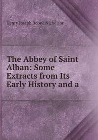 The Abbey of Saint Alban: Some Extracts from Its Early History and a .