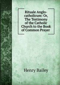 Rituale Anglo-catholicum: Or, The Testimony of the Catholic Church to the Book of Common Prayer .