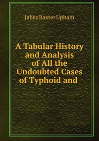 A Tabular History and Analysis of All the Undoubted Cases of Typhoid and .