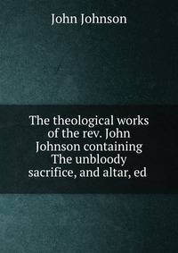 The theological works of the rev. John Johnson containing The unbloody sacrifice, and altar, ed .