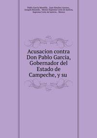 Acusacion contra Don Pablo Garcia, Gobernador del Estado de Campeche, y su .