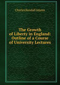 The Growth of Liberty in England: Outline of a Course of University Lectures .