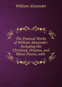 The Poetical Works of William Alexander: Including His Christiad, Dramas, and Minor Poems, with .