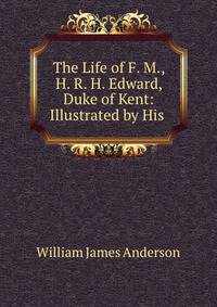 The Life of F. M., H. R. H. Edward, Duke of Kent: Illustrated by His .