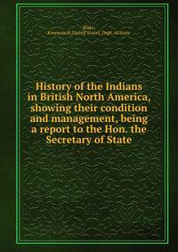 History of the Indians in British North America, showing their condition and management, being a report to the Hon. the Secretary of State