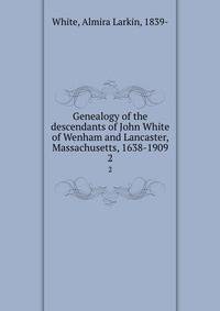 Genealogy of the descendants of John White of Wenham and Lancaster, Massachusetts, 1638-1909. 2