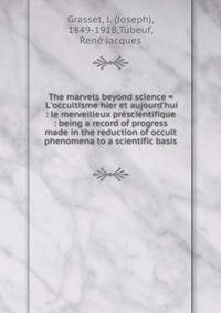 The marvels beyond science = L'occultisme hier et aujourd'hui : le merveilleux pr?scientifique : being a record of progress made in the reduction of occult phenomena to a scientific basis