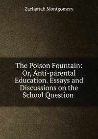 The Poison Fountain: Or, Anti-parental Education. Essays and Discussions on the School Question .