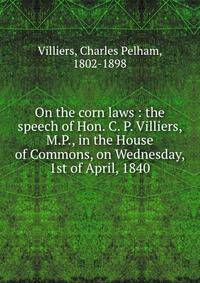 On the corn laws : the speech of Hon. C. P. Villiers, M.P., in the House of Commons, on Wednesday, 1st of April, 1840