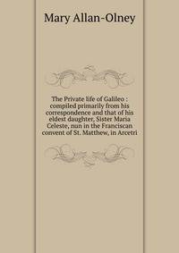 The Private life of Galileo : compiled primarily from his correspondence and that of his eldest daughter, Sister Maria Celeste, nun in the Franciscan convent of St. Matthew, in Arcetri