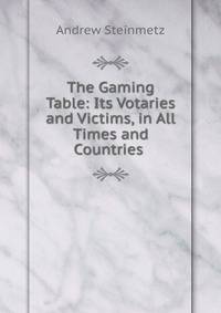 The Gaming Table: Its Votaries and Victims, in All Times and Countries .