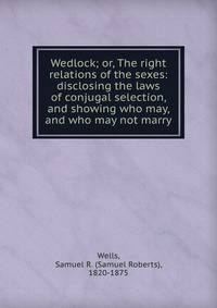 Wedlock; or, The right relations of the sexes: disclosing the laws of conjugal selection, and showing who may, and who may not marry