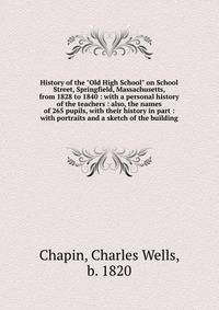 History of the "Old High School" on School Street, Springfield, Massachusetts, from 1828 to 1840 : with a personal history of the teachers : also, the names of 265 pupils, with their history in part : with portraits and a sketch of the building