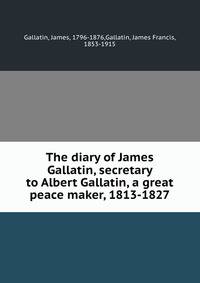 The diary of James Gallatin, secretary to Albert Gallatin, a great peace maker, 1813-1827