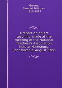 A report on object teaching, made at the meeting of the National Teachers's Association, held at Harrisburg, Pennsylvania, August, 1865