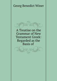 A Treatise on the Grammar of New Testament Greek: Regarded as the Basis of .