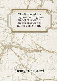 The Gospel of the Kingdom: A Kingdom Not of this World; Not in this World; But to Come in the .