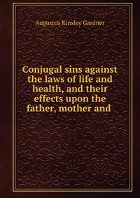 Conjugal sins against the laws of life and health, and their effects upon the father, mother and .