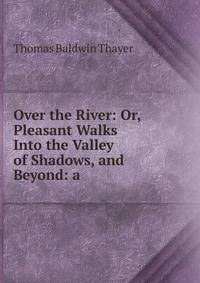 Over the River: Or, Pleasant Walks Into the Valley of Shadows, and Beyond: a .
