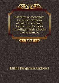 Institutes of economics; a succinct textbook of political economy for the use of classes in colleges, high schools and academies