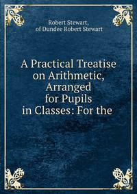 A Practical Treatise on Arithmetic, Arranged for Pupils in Classes: For the .