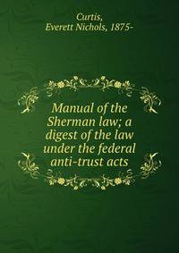 Manual of the Sherman law; a digest of the law under the federal anti-trust acts