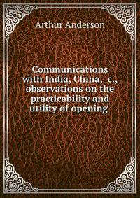 Communications with India, China, &amp;c., observations on the practicability and utility of opening .
